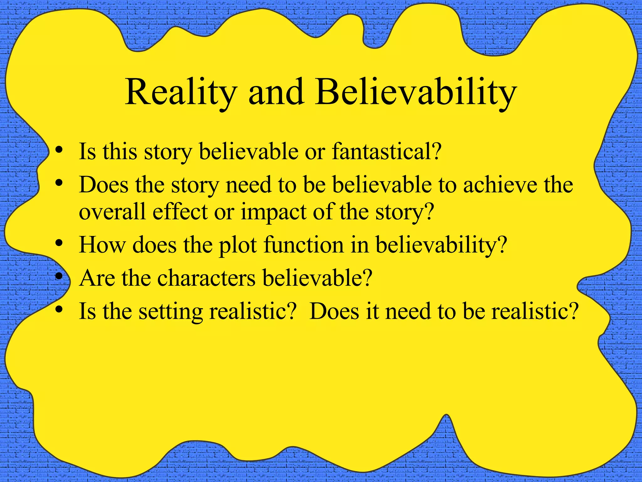 Reality and Believability Is this story believable or fantastical? Does the story need to be believable to achieve the overall effect or impact of the story? How does the plot function in believability? Are the characters believable? Is the setting realistic?  Does it need to be realistic? 