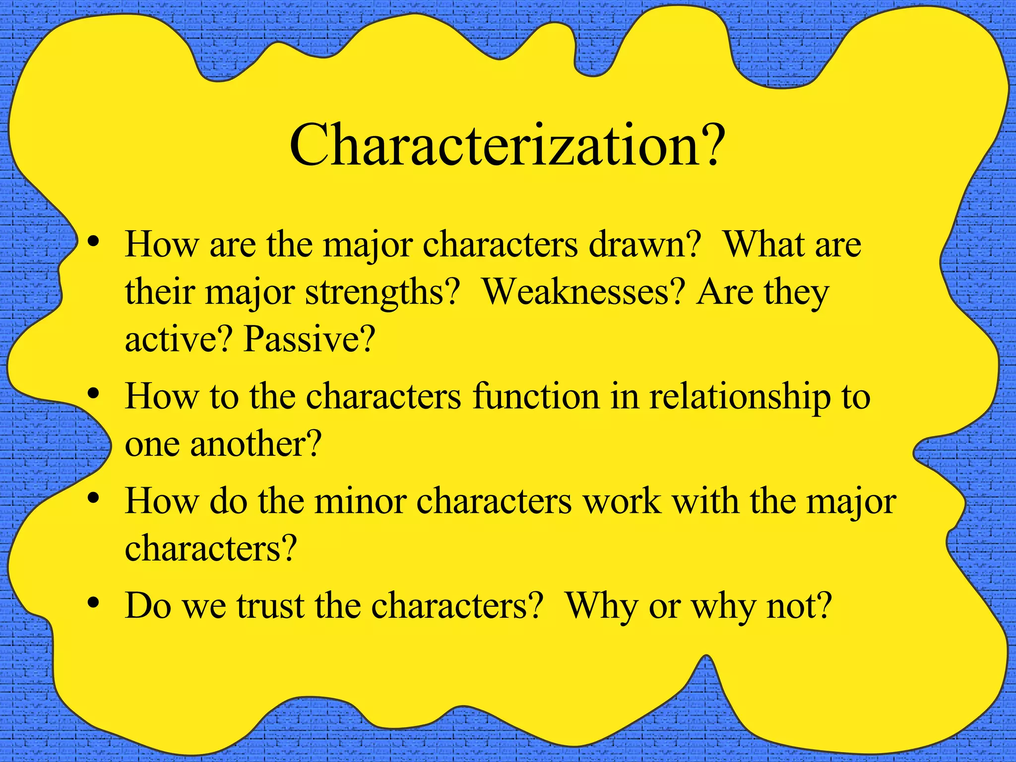 Characterization? How are the major characters drawn?  What are their major strengths?  Weaknesses? Are they active? Passive? How to the characters function in relationship to one another? How do the minor characters work with the major characters? Do we trust the characters?  Why or why not? 