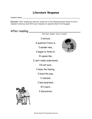 Literature Response
Student’s Name: _____________________________________________________________
Directions: After reading your selection, choose one of the following sentence stems to write a
response to what you read. Write your response on a separate sheet of writing paper.
After reading ______________________________,
(the book, chapter, story, or poem)
I noticed…
A question I have is…
I wonder why…
I began to think of…
It seems like…
I can’t really understand…
I’m not sure…
I know the feeling…
I loved the way…
I realized…
I was surprised…
If I were…
I discovered…
Mariely Sanchez © www.sanchezclass.com
 