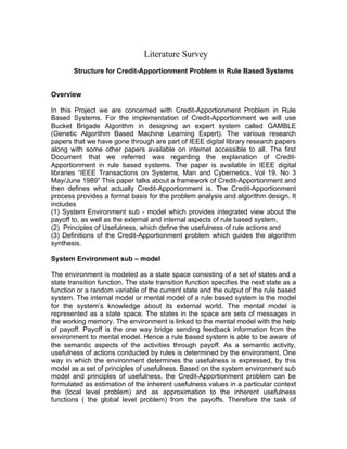 Literature Survey
       Structure for Credit-Apportionment Problem in Rule Based Systems


Overview

In this Project we are concerned with Credit-Apportionment Problem in Rule
Based Systems. For the implementation of Credit-Apportionment we will use
Bucket Brigade Algorithm in designing an expert system called GAMBLE
(Genetic Algorithm Based Machine Learning Expert). The various research
papers that we have gone through are part of IEEE digital library research papers
along with some other papers available on internet accessible to all. The first
Document that we referred was regarding the explanation of Credit-
Apportionment in rule based systems. The paper is available in IEEE digital
libraries “IEEE Transactions on Systems, Man and Cybernetics. Vol 19. No 3
May/June 1989” This paper talks about a framework of Credit-Apportionment and
then defines what actually Credit-Apportionment is. The Credit-Apportionment
process provides a formal basis for the problem analysis and algorithm design. It
includes
(1) System Environment sub - model which provides integrated view about the
payoff to, as well as the external and internal aspects of rule based system,
(2) Principles of Usefulness, which define the usefulness of rule actions and
(3) Definitions of the Credit-Apportionment problem which guides the algorithm
synthesis.

System Environment sub – model

The environment is modeled as a state space consisting of a set of states and a
state transition function. The state transition function specifies the next state as a
function or a random variable of the current state and the output of the rule based
system. The internal model or mental model of a rule based system is the model
for the system’s knowledge about its external world. The mental model is
represented as a state space. The states in the space are sets of messages in
the working memory. The environment is linked to the mental model with the help
of payoff. Payoff is the one way bridge sending feedback information from the
environment to mental model. Hence a rule based system is able to be aware of
the semantic aspects of the activities through payoff. As a semantic activity,
usefulness of actions conducted by rules is determined by the environment. One
way in which the environment determines the usefulness is expressed, by this
model as a set of principles of usefulness. Based on the system environment sub
model and principles of usefulness, the Credit-Apportionment problem can be
formulated as estimation of the inherent usefulness values in a particular context
the (local level problem) and as approximation to the inherent usefulness
functions ( the global level problem) from the payoffs. Therefore the task of
 