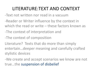 LITERATURE:TEXT AND CONTEXT
-Text not written nor read in a vacuum
-Reader or Writer influence by the context in
which the read or write – these factors known as
-The context of interpretation and
-The context of composition
Literature? Texts that do more than simply
entertain…deeper meaning and carefully crafted
stylistic devices
-We create and accept scenarios we know are not
true…the suspension of disbelief
 