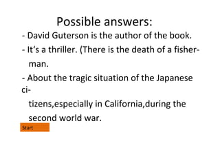 Possible answers:

- David Guterson is the author of the book.
- It‘s a thriller. (There is the death of a fisherman.
- About the tragic situation of the Japanese
citizens,especially in California,during the
second world war.
Start

 