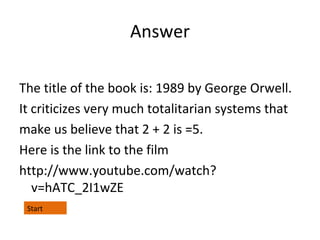 Answer
The title of the book is: 1989 by George Orwell.
It criticizes very much totalitarian systems that
make us believe that 2 + 2 is =5.
Here is the link to the film
http://www.youtube.com/watch?
v=hATC_2I1wZE
Start

 