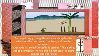 Turtle get angry. He gathered some sharp bamboo
which he all around under the tree, and then he
exclaimed:
“Crocodile is coming! Crocodile is coming! “ The monkey
was so startled at the top and he fell upon the sharp
bamboo and was killed.
 