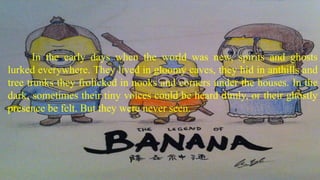 In the early days when the world was new, spirits and ghosts
lurked everywhere. They lived in gloomy caves, they hid in anthills and
tree trunks they frolicked in nooks and corners under the houses. In the
dark, sometimes their tiny voices could be heard dimly, or their ghostly
presence be felt. But they were never seen.
 