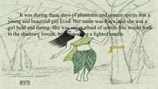 It was during these days of phantoms and unseen spirits that a
young and beautiful girl lived. Her name was Raya, and she was a
girl bold and daring. She was never afraid of spirits. She would walk
in the shadowy forests, bringing along a lighted candle.
 