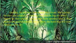 One day, the tree bore fruit shaped like a heart. She touched
the fruit and caressed it. Thinking could this be Sag-in's heart?
Slowly the fruit opened , Long golden fruits sprouted from it. Raya
picked one, peeled it and bit into it. Then, she heard Sag-in's voice
floating in the air
 