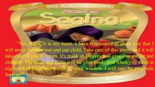 "Yes, Raya, it is my heart. I have reappeared to show you that I
will never forsake you and our child. Take care of this plant, and it will
take care of you in return. It's trunk and leaves will give you shelter and
clothing. The heart and fruits will be your food. And when you sleep at
night, I will stand and watch by your window. I will stay by your side
forever!"
 