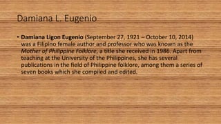 Damiana L. Eugenio
• Damiana Ligon Eugenio (September 27, 1921 – October 10, 2014)
was a Filipino female author and professor who was known as the
Mother of Philippine Folklore, a title she received in 1986. Apart from
teaching at the University of the Philippines, she has several
publications in the field of Philippine folklore, among them a series of
seven books which she compiled and edited.
 