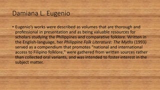 Damiana L. Eugenio
• Eugenio’s works were described as volumes that are thorough and
professional in presentation and as being valuable resources for
scholars studying the Philippines and comparative folklore. Written in
the English-language, her Philippine Folk Literature: The Myths (1993)
served as a compendium that promotes "national and international
access to Filipino folklore," were gathered from written sources rather
than collected oral variants, and was intended to foster interest in the
subject matter.
 