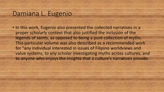 Damiana L. Eugenio
• In this work, Eugenio also presented the collected narratives in a
proper scholarly context that also justified the inclusion of the
legends of saints, as opposed to being a pure collection of myths.
This particular volume was also described as a recommended work
for "any individual interested in issues of Filipino worldviews and
value systems, to any scholar investigating myths across cultures, and
to anyone who enjoys the insights that a culture's narratives provide.
 