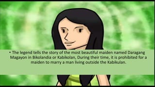• The legend tells the story of the most beautiful maiden named Daragang
Magayon in Bikolandia or Kabikolan, During their time, it is prohibited for a
maiden to marry a man living outside the Kabikulan.
 