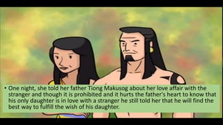 • One night, she told her father Tiong Makusog about her love affair with the
stranger and though it is prohibited and it hurts the father's heart to know that
his only daughter is in love with a stranger he still told her that he will find the
best way to fulfill the wish of his daughter.
 