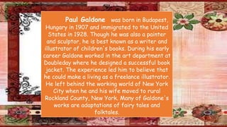 Paul Galdone was born in Budapest,
Hungary in 1907 and immigrated to the United
States in 1928. Though he was also a painter
and sculptor, he is best known as a writer and
illustrator of children's books. During his early
career Galdone worked in the art department at
Doubleday where he designed a successful book
jacket. The experience led him to believe that
he could make a living as a freelance illustrator.
He left behind the working world of New York
City when he and his wife moved to rural
Rockland County, New York. Many of Galdone's
works are adaptations of fairy tales and
folktales.
 