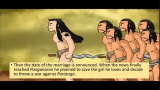 • Then the date of the marriage is announced. When the news finally
reached Panganoron he planned to save the girl he loves and decide
to throw a war against Paratuga.
 