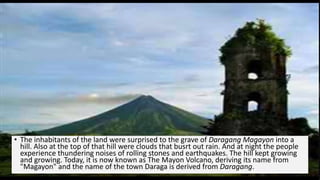 • The inhabitants of the land were surprised to the grave of Daragang Magayon into a
hill. Also at the top of that hill were clouds that busrt out rain. And at night the people
experience thundering noises of rolling stones and earthquakes. The hill kept growing
and growing. Today, it is now known as The Mayon Volcano, deriving its name from
"Magayon" and the name of the town Daraga is derived from Daragang.
 