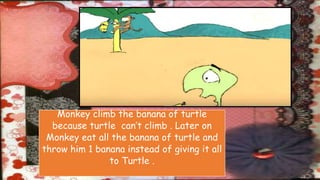 Monkey climb the banana of turtle
because turtle can’t climb . Later on
Monkey eat all the banana of turtle and
throw him 1 banana instead of giving it all
to Turtle .
 