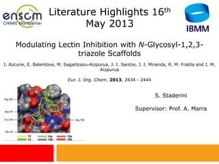 Modulating Lectin Inhibition with N-Glycosyl-1,2,3-
triazole Scaffolds
I. Azcune, E. Balentova, M. Sagartzazu-Aizpurua, J. I. Santos, J. I. Miranda, R. M. Fratila and J. M.
Aizpurua
Eur. J. Org. Chem. 2013, 2434 - 2444
Literature Highlights 16th
May 2013
S. Staderini
Supervisor: Prof. A. Marra
 