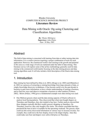 Rhodes University
                COMPUTER SCIENCE HONOURS PROJECT
                              Literature Review

           Data Mining with Oracle 10g using Clustering and
                   Classification Algorithms
                                  By: Nhamo Mdzingwa
                                 Supervisor: John Ebden
                                   Date: 30 May 2005




Abstract
The field of data mining is concerned with learning from data or rather turning data into
information. It is a creative process requiring a unique combination of tools for each
application. However, the commercial world is fast reacting to the growth and potential
in this area as a wide range of tools are marketed under the label of data mining. This
literature survey will explore some of the ad hoc methodology generally used for data
mining in the commercial world mainly focusing on the data mining process and data
mining algorithms used. It will also include a brief description of the Oracle data mining
tool.

1. Introduction
Data mining has been defined by [Han et al, 2001], [Roiger et al, 2003] and [Mannila et
al, 2001] as a process of extracting or mining knowledge from large amounts of data, or
simply knowledge discovery in databases. It has become useful over the past decade in
business to gain more information, to have a better understanding of running a business,
and to find new ways and ideas to extrapolate a business to other markets [Verhees,
2002]. Below [Palace, 1996] gives a fundamental example were data mining was used:

•   One Midwest grocery chain used the data mining capacity of Oracle software to
    analyze local buying patterns. They discovered that when men bought diapers on
    Thursdays and Saturdays, they also tended to buy beer. Further analysis showed that
    these shoppers typically did their weekly grocery shopping on Saturdays. On
    Thursdays, however, they only bought a few items. The retailer concluded that they
    purchased the beer to have it available for the upcoming weekend. The grocery chain
    could use this newly discovered information in various ways to increase revenue. For
    example, they could move the beer display closer to the diaper display. And, they
    could make sure beer and diapers were sold at full price on Thursdays.
 