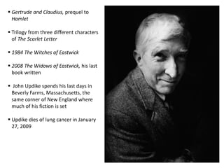National Book Award for novel, The Centaur, inspired by childhood in Pennsylvania , 1963 Youngest person, 32, elected to the   National Institute of Arts and   Letters, cultural exchange program   between U.S. and Soviet Union,       1964 Joined author, Robert Penn Warren   and other American writers in   signing letter urging Soviet writers   to defend Jewish cultural   institutions under attack by Soviet      government Novel,  Couples, remained on best   sellers list for over year prompted aTime magazine cover story 1970’s cultural ambassador for U.S.     1974 joined John Cheever, Arthur   Miller and Richard Wilbur to cease  persecution of Alexander   Solzhenitsyn and the Soviet    government