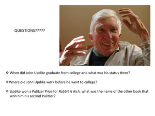  1974 Separated from wife  and moved to    Boston where he briefly taught at Boston   University 1977 married Martha Ruggles Bernhard,    settling with her three children in    Georgetown, MassachusettsRabbit is Rich published in 1981, won    Pulitzer Prize for Fiction 1991 won second Pulitzer Prize for Fiction   for Rabbit at Rest 1989 National Medal of Art received from    President George H.W. Bush 2003 presented with National Medal for   the Humanities from President George W.   Bush, one of the very few Americans to  receive this award   