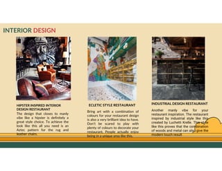 GO TO CONTENTS
INTERIOR DESIGN
INDUSTRIAL DESIGN RESTAURANT
Another manly vibe for your
restaurant inspiration. The restaurant
inspired by industrial style like this
created by Luchetti Krelle. This style
like this proves that the combination
of woods and metal can also give the
modern touch result
ECLETIC STYLE RESTAURANT
Bring art with a combination of
colours for your restaurant design
is also a very brilliant idea to have.
Don’t be scared to play with
plenty of colours to decorate your
restaurant, People actually enjoy
being in a unique area like this.
The design that closes to manly
vibe like a hipster is definitely a
great style choice. To achieve the
look like this all you need is an
Aztec pattern for the rug and
leather chairs.
HIPSTER INSPIRED INTERIOR
DESIGN RESTAURANT
 