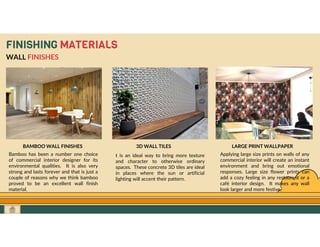 GO TO CONTENTS
FINISHING MATERIALS
WALL FINISHES
BAMBOO WALL FINISHES
Bamboo has been a number one choice
of commercial interior designer for its
environmental qualities. It is also very
strong and lasts forever and that is just a
couple of reasons why we think bamboo
proved to be an excellent wall finish
material.
3D WALL TILES
t is an ideal way to bring more texture
and character to otherwise ordinary
spaces. These concrete 3D tiles are ideal
in places where the sun or artificial
lighting will accent their pattern.
LARGE PRINT WALLPAPER
Applying large size prints on walls of any
commercial interior will create an instant
environment and bring out emotional
responses. Large size flower prints can
add a cozy feeling in any restaurant or a
café interior design. It makes any wall
look larger and more festive.
 