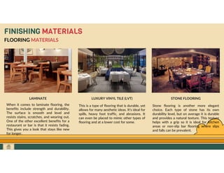 GO TO CONTENTS
FINISHING MATERIALS
FLOORING MATERIALS
LAMINATE
When it comes to laminate flooring, the
benefits include strength and durability.
The surface is smooth and level and
resists stains, scratches, and wearing out.
One of the other excellent benefits for a
restaurant or bar is that it resists fading.
This gives you a look that stays like new
for longer.
LUXURY VINYL TILE (LVT) STONE FLOORING
Stone flooring is another more elegant
choice. Each type of stone has its own
durability level, but on average it is durable
and provides a natural texture. This texture
helps with a grip so it is ideal for kitchen
areas or non-slip bar flooring where slips
and falls can be prevalent.
This is a type of flooring that is durable, yet
allows for many aesthetic ideas. It’s ideal for
spills, heavy foot traffic, and abrasions. It
can even be placed to mimic other types of
flooring and at a lower cost for some.
 