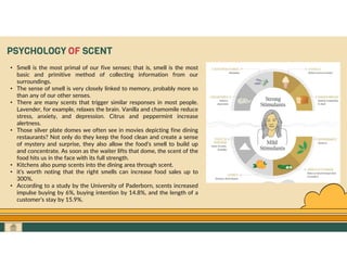 GO TO CONTENTS
PSYCHOLOGY OF SCENT
• Smell is the most primal of our five senses; that is, smell is the most
basic and primitive method of collecting information from our
surroundings.
• The sense of smell is very closely linked to memory, probably more so
than any of our other senses.
• There are many scents that trigger similar responses in most people.
Lavender, for example, relaxes the brain. Vanilla and chamomile reduce
stress, anxiety, and depression. Citrus and peppermint increase
alertness.
• Those silver plate domes we often see in movies depicting fine dining
restaurants? Not only do they keep the food clean and create a sense
of mystery and surprise, they also allow the food’s smell to build up
and concentrate. As soon as the waiter lifts that dome, the scent of the
food hits us in the face with its full strength.
• Kitchens also pump scents into the dining area through scent.
• it’s worth noting that the right smells can increase food sales up to
300%.
• According to a study by the University of Paderborn, scents increased
impulse buying by 6%, buying intention by 14.8%, and the length of a
customer’s stay by 15.9%.
 