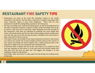 GO TO CONTENTS
RESTAURANT FIRE SAFETY TIPS
• Restaurants are some of the most fire hazardous places in the world,
especially in the kitchen. The fact that a restaurant is usually a busy place with
many costumers makes it even more dangerous. That’s why it’s very
important to install fire extinguishing systems in all restaurants.
• the way you design your restaurant seating layout, as well as the placement of
the other restaurant furniture, could be a matter of life and death. First of all,
to ensure a safe way out if a fire starts, make absolutely sure that the path to
the restaurant’s main door isn’t blocked by anything! You must realize that
when a fire breaks loose and the fire alarm starts ringing, people usually panic
and seek the way out of the burning structure. Therefore you must ensure a
clear, safe path for them to do so!
• This doesn’t mean you shouldn’t have wood restaurant furniture it only means
you need to be careful not to keep wooden furniture close to fire sources. If
your layout and design are done properly this is easily achieved and in the
long term it might save your restaurant and somebody’s life.
• In kitchens there is always the risk of fire, and most of it is caused by food
that was forgotten on the stove or in the oven and from kitchen towels and
rags that were left near an open fire. The biggest risk though, is in the
ventilation system of the kitchen.
• And finally, make sure there is a clear path from the dining and working areas
to the exits.
 