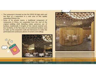 GO TO CONTENTS
• The restaurant is located on the 9m (291⁄2 ft) high sixth and
top floor of a superstore in a new area of this rapidly
expanding Chinese city.
• Some of its private rooms, a traditional component of
restaurants in China, are suspended from the roof of the
original building shell. Detailing makes generous use of
bamboo, traditionally in lengths of the natural material and,
less familiarly, in the flat strips of reconstituted bamboo used
to make up the serpentine wall and interwoven to make the
perforated and continuous planes of screens and ceilings.
 