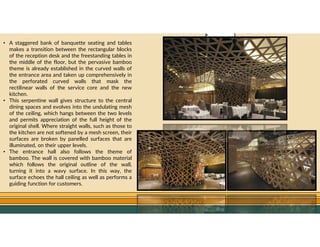 GO TO CONTENTS
• A staggered bank of banquette seating and tables
makes a transition between the rectangular blocks
of the reception desk and the freestanding tables in
the middle of the floor, but the pervasive bamboo
theme is already established in the curved walls of
the entrance area and taken up comprehensively in
the perforated curved walls that mask the
rectilinear walls of the service core and the new
kitchen.
• This serpentine wall gives structure to the central
dining spaces and evolves into the undulating mesh
of the ceiling, which hangs between the two levels
and permits appreciation of the full height of the
original shell. Where straight walls, such as those to
the kitchen are not softened by a mesh screen, their
surfaces are broken by panelled surfaces that are
illuminated, on their upper levels.
• The entrance hall also follows the theme of
bamboo. The wall is covered with bamboo material
which follows the original outline of the wall,
turning it into a wavy surface. In this way, the
surface echoes the hall ceiling as well as performs a
guiding function for customers.
 