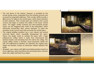 GO TO CONTENTS
• The real drama of the interior, however, is provided by the
private dining rooms, suspended from the existing structure and
accessed by suspended walkways. Their circular soffits provide a
light source for tables in the central space, which draws attention
to their existence. Their circular plans are echoed in the curved
screens that begin to enclose five tables in the lower central
space. The bigger wholly enclosed and self-contained private
rooms use the staggered plan motif of the banquettes, which
effectively incorporates their service elements, to make the
transition to the curved mesh that surrounds the central space.
• The original building condition has a core column and several
semi-oval blocks which essentially disorganized the space.
Hence, the design wants to reshape the space with a large
hollowed-out ceiling which is made from interweaved thin
bamboo boards; and extending from the wall to the ceiling. The
waved ceiling creates a dramatic visual expression within the
hall. The hollowed-out bamboo net maintains the original story
height and thereby creates an interactive relation between the
levels.
• Wrapped core column with light-transmitting bamboo boards to
form a light-box, which transforms the previously heavy concrete
block into a light and lively focus object.
 