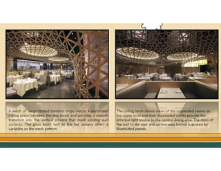 GO TO CONTENTS
A mesh of reconstituted bamboo strips makes a perforated
ceiling plane between the two levels and provides a smooth
transition into the vertical screens that mask existing wall
surfaces. The glass block wall to the bar servery offers a
variation on the mesh pattern.
The ceiling mesh allows views of the suspended rooms on
the upper level and their illuminated soffits provide the
principal light source to the central dining area. The mass of
the wall to the stair and service area behind is broken by
illuminated panels.
 