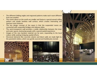 GO TO CONTENTS
• The different folding angles and engraved patterns make each room different
from one another.
• The rooms above on the south are smaller and feature a special waved ceiling
pattern and simple bamboo wall surface, which creates interesting and
spacious room features.
• The key design concept of the space is that the suspended rooms are
connected with suspended bridges and sideway aisles.
• The semi-transparent wall provides a subtle relationship between the inner
and outer spaces, bestowing people with a special spatial experience.
• Usages of the new bamboo material can be seen, responding to the local
culture while seeking intriguing spatial effects.
• Structural elements like concrete column and block walls are made light by
the parametric lattice, which was gently sourced and fastidiously erected.
 