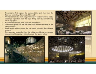 GO TO CONTENTS
• The entrance first exposes the bamboo lattice as it rises from the
floor and curls along the sweep of the wall.
• Private rooms in the back are partitioned by vertical bamboo reeds,
creating a separation from the large dining room but still allowing
for an airy space.
• A suspended stairway leads up to the second floor.
• From above guest can see the lower floor and the top side of the
bamboo lattice.
• Small private dining rooms dot the upper recesses like glowing
lanterns.
• The rooms are suspended from the ceiling, providing a very unique
experience while casting a faint glow over the spaces below.
 