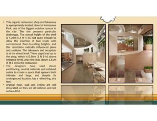 GO TO CONTENTS
• This organic restaurant, shop and takeaway
is appropriately located close to Komazawa
Park, one of the biggest outdoor spaces in
the city. The site presents particular
challenges. The overall height of the shell
is 4.39m (14 ft 4 in), not quite enough to
allow the insertion of two levels with
conventional floor-to-ceiling heights, and
this restriction radically influenced plans
and sections. The takeaway and reception
is at the street level. Three steps lead up to
the shop, which is 0.56m (1 ft 8 in) above
entrance level, and nine lead down 1.61m
(5 ft 3 in) to the restaurant.
• The designers have used clever
partitioning, neutral materials and subdued
colors to create a space that appears both
intimate and large, and despite its
underground location, has a refreshing, airy
feel.
• original floor, wall and ceiling are not
decorated, so they are all skeleton and not
so beautiful.
 