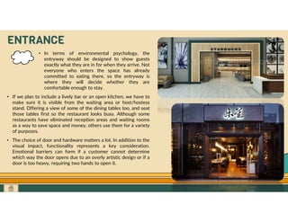 GO TO CONTENTS
ENTRANCE
• In terms of environmental psychology, the
entryway should be designed to show guests
exactly what they are in for when they arrive. Not
everyone who enters the space has already
committed to eating there, so the entryway is
where they will decide whether they are
comfortable enough to stay.
• If we plan to include a lively bar or an open kitchen, we have to
make sure it is visible from the waiting area or host/hostess
stand. Offering a view of some of the dining tables too, and seat
those tables first so the restaurant looks busy. Although some
restaurants have eliminated reception areas and waiting rooms
as a way to save space and money, others use them for a variety
of purposes.
• The choice of door and hardware matters a lot. In addition to the
visual impact, functionality represents a key consideration.
Emotional barriers can form if a customer cannot determine
which way the door opens due to an overly artistic design or if a
door is too heavy, requiring two hands to open it.
 