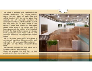 GO TO CONTENTS
• The choice of materials gives coherence to the
complex organization. The existing smooth,
poured concrete planes of walls, floor and
ceiling, together with the service pipes they
support, are left exposed. Insertions of
rectangular brick boxes, which rise to the level of
the shop floor and to knee height in the
entrance, create small shared and some more
private dining areas at the bottom level. The
boxes also contain the kitchen, which is tucked
beneath the shop, and are spaces for storage.
Brick construction lends itself easily to, and
prescribes dimensions for, the perforated pattern
making
• The 111.5 square meter (1,200 sq.ft.) space is
exceptionally high (about 4.4 meters or 14.4 feet)
and much of it is underground but customers —
and light – can move freely between the three
levels.
• The hall space is divided into three places, but at
the same time they are connected.
• Plants are arranged here and there so that
people can see them from anywhere.
 