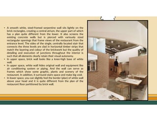 GO TO CONTENTS
• A smooth white, steel-framed serpentine wall sits lightly on the
brick rectangles, creating a central atrium, the upper part of which
has a plan quite different from the lower. It also screens the
existing concrete walls but is pierced with variously sized
rectangular openings that frame views of the restaurant from the
entrance level. The sides of the single, centrally located stair that
connects the three levels are clad in horizontal timber strips that
match the layering and colour of the brickwork but the quality of
detailing and execution of junctions throughout the interior is
such that all elements clearly retain their visual autonomy.
• In upper space, brick wall looks like a knee-high base of white
wall.
• In upper space, white wall hides original wall and equipment like
air conditioning system or piping. And the wall can serve as
frames which show some graphic, plants and scenery of the
restaurant. In addition, it surround stairs space and make big void.
• In lower space, you can slightly feel the border (plan) of white wall
above your head and it is quite different from the plan of the
restaurant floor partitioned by brick wall.
 