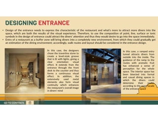 GO TO CONTENTS
• Design of the entrance needs to express the characteristic of the restaurant and what’s more to attract more diners into the
space, which are both the results of the visual experience. Therefore, to use the composition of point, line, surface or ionic
symbols in the design of entrance could attract the diners’ attention and thus they would desire to go into the space immediately.
• Entry of a restaurant as a buffer zone will bring diners into a completely new environment, from which they could gradually get
an estimation of the dining environment; accordingly, walk routes and layout should be considered in the entrance design.
In this case, the designers
chose the travertine stone to
create a level-style groove
that is lit with lights, giving a
clear orientation visual
effect. It extends from the
entrance through the front
desk to the counter and thus
forms a continuous visual
effect. In addition, the
extensively used metal
elements also form visual
continuity which enhances
the restaurant’s overall image
in diners’ mind
In this case, a ramped entry
tunnel attracts diners from
outside into the inside. The
guidance of the ramp to the
routes with aromatic fruit
has enhanced a sense of
perception for the whole
space. The interior space has
been bisected into formal
and casual dining spaces in
which the diners could
determine their routes
according to the open facade
of the entrance space
DESIGNING ENTRANCE
GO TO CONTENTS
 
