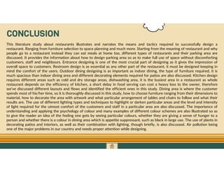 GO TO CONTENTS
CONCLUSION
This literature study about restaurants illustrates and narrates the means and tactics required to successfully design a
restaurant. Ranging from furniture selection to space planning and much more. Starting from the meaning of restaurant and why
people go to a restaurant instead they can eat meals at home too, different types of restaurants and their parking area are
discussed. It provides the information about how to design parking area so as to make full use of space without discomforting
customers, staff and neighbours. Entrance designing is one of the most crucial part of designing as it gives the impression of
overall space to customers. Restroom design is as essential as any other part of the restaurant, it must be designed keeping in
mind the comfort of the users. Outdoor dining designing is as important as indoor dining, the type of furniture required, it is
much spacious than indoor dining area and different decorating elements required for patios are also discussed. Kitchen design
requires different areas such as cold and dry storage areas, dishwashing area, it is the busiest area in a restaurant as whole
restaurant depends on the efficiency of kitchen, a short delay in food serving can cost a heavy loss to the owner, therefore
we’ve discussed different layouts and flows and identified the efficient ones in this study. Dining area is where the customer
spends most of his/her time, so it is thoroughly discussed in this study, how to choose furniture ranging from their dimensions to
material, how to decorate the area with artwork and what particular arrangement of tables and chairs to follow and what their
results are. The use of different lighting types and techniques to highlight or darken particular areas and the level and intensity
of light required for the utmost comfort of the customers and staff in a particular area are also discussed. The importance of
understanding and applying the psychology of colour and many examples of different colour schemes are also illustrated so as
to give the reader an idea of the feeling one gets by seeing particular colours, whether they are giving a sense of hunger to a
person and whether there is a colour in dining area which is appetite suppressant, such as black in large use. The use of plants in
decorating patios and interiors, as well as their combination with lighting, though briefly, is also discussed. Air pollution being
one of the major problems in our country and needs proper attention while designing.
 