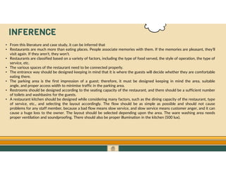 GO TO CONTENTS
INFERENCE
• From this literature and case study, it can be inferred that
• Restaurants are much more than eating places. People associate memories with them. If the memories are pleasant, they'll
visit again. If they aren't, they won't.
• Restaurants are classified based on a variety of factors, including the type of food served, the style of operation, the type of
service, etc.
• The various spaces of the restaurant need to be connected properly.
• The entrance way should be designed keeping in mind that it is where the guests will decide whether they are comfortable
eating there.
• The parking area is the first impression of a guest; therefore, it must be designed keeping in mind the area, suitable
angle, and proper access width to minimise traffic in the parking area.
• Restrooms should be designed according to the seating capacity of the restaurant, and there should be a sufficient number
of toilets and washbasins for the guests.
• A restaurant kitchen should be designed while considering many factors, such as the dining capacity of the restaurant, type
of service, etc., and selecting the layout accordingly. The flow should be as simple as possible and should not cause
problems for any staff member, because a bad flow means slow service, and slow service means customer anger, and it can
cause a huge loss to the owner. The layout should be selected depending upon the area. The ware washing area needs
proper ventilation and soundproofing. There should also be proper illumination in the kitchen (500 lux).
 