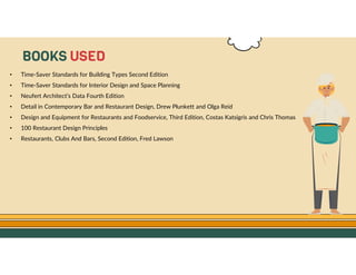 GO TO CONTENTS
• Time-Saver Standards for Building Types Second Edition
• Time-Saver Standards for Interior Design and Space Planning
• Neufert Architect’s Data Fourth Edition
• Detail in Contemporary Bar and Restaurant Design, Drew Plunkett and Olga Reid
• Design and Equipment for Restaurants and Foodservice, Third Edition, Costas Katsigris and Chris Thomas
• 100 Restaurant Design Principles
• Restaurants, Clubs And Bars, Second Edition, Fred Lawson
BOOKS USED
 