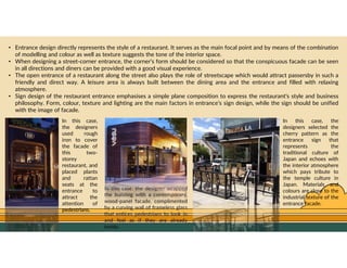 GO TO CONTENTS
• Entrance design directly represents the style of a restaurant. It serves as the main focal point and by means of the combination
of modelling and colour as well as texture suggests the tone of the interior space.
• When designing a street-corner entrance, the corner’s form should be considered so that the conspicuous facade can be seen
in all directions and diners can be provided with a good visual experience.
• The open entrance of a restaurant along the street also plays the role of streetscape which would attract passersby in such a
friendly and direct way. A leisure area is always built between the dining area and the entrance and filled with relaxing
atmosphere.
• Sign design of the restaurant entrance emphasises a simple plane composition to express the restaurant’s style and business
philosophy. Form, colour, texture and lighting are the main factors in entrance’s sign design, while the sign should be unified
with the image of facade.
In this case,
the designers
used rough
iron to cover
the facade of
this two-
storey
restaurant, and
placed plants
and rattan
seats at the
entrance to
attract the
attention of
pedestrians.
In this case, the designer wrapped
the building with a contemporary,
wood-panel facade, complimented
by a curving wall of frameless glass
that entices pedestrians to look in
and feel as if they are already
inside.
In this case, the
designers selected the
cherry pattern as the
entrance sign that
represents the
traditional culture of
Japan and echoes with
the interior atmosphere
which pays tribute to
the temple culture in
Japan. Materials and
colours are close to the
industrial texture of the
entrance facade.
 