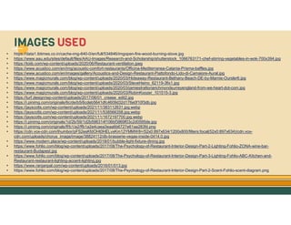 GO TO CONTENTS
• https://data1.ibtimes.co.in/cache-img-640-0/en/full/534846/imgopen-fire-wood-burning-stove.jpg
• https://www.aau.edu/sites/default/files/AAU-Images/Research-and-Scholarship/shutterstock_1066763171-chef-stirring-vegetables-in-wok-700x394.jpg
• https://toiib.com/wp-content/uploads/2020/06/Restaurant-ventilation.jpeg
• https://www.acustico.com/en/img/acoustic-comfort-restaurants/Officina-Mediterranea-Catania-Prisma-baffles.jpg
• https://www.acustico.com/en/images/gallery/Acoustics-and-Design-Restaurant-Piattofondo-Lido-di-Camaiore-Aural.jpg
• https://www.magicmurals.com/blog/wp-content/uploads/2020/03/Hideaway-Restaurant-Bethany-Beach-DE-by-Marnie-Oursler6.jpg
• https://www.magicmurals.com/blog/wp-content/uploads/2020/03/SteveHeino_62119-3fix1.jpg
• https://www.magicmurals.com/blog/wp-content/uploads/2020/03/jamiestrattoriarichmondsurreyengland-from-we-heart-dot-com.jpg
• https://www.magicmurals.com/blog/wp-content/uploads/2020/03/RobinKoozer_101515-3.jpg
• https://turf.design/wp-content/uploads/2017/06/01_crease_edit2.jpg
• https://i.pinimg.com/originals/6c/de/b5/6cdeb5641dfc4609d32d176e0f10f3db.jpg
• https://jayscotts.com/wp-content/uploads/2021/11/383112631.jpg.webp
• https://jayscotts.com/wp-content/uploads/2021/11/538566358.jpg.webp
• https://jayscotts.com/wp-content/uploads/2021/11/1672197700.jpg.webp
• https://i.pinimg.com/originals/1d/2b/59/1d2b596314f106bf3869f03c2d0595de.jpg
• https://i.pinimg.com/originals/ff/b1/a2/ffb1a2e4caea3eaa6b6727e61aa283fd.png
• https://cdn.vox-cdn.com/thumbor/pFS2esKfdOHt0HELvxKm12YMMW8=/52x0:897x634/1200x800/filters:focal(52x0:897x634)/cdn.vox-
cdn.com/uploads/chorus_image/image/38824112/db-brasserie-vegas-inside-0414.0.jpg
• https://www.modern.place/wp-content/uploads/2018/01/bubble-light-fixture-dining.jpg
• https://www.fohlio.com/blog/wp-content/uploads/2017/08/The-Psychology-of-Restaurant-Interior-Design-Part-2-Lighting-Fohlio-ZONA-wine-bar-
restaurant-Budapest.jpg
• https://www.fohlio.com/blog/wp-content/uploads/2017/08/The-Psychology-of-Restaurant-Interior-Design-Part-3-Lighting-Fohlio-ABC-Kitchen-and-
Restaurant-restaurant-lighting-accent-lighting.jpg
• https://www.ranjanpal.com/wp-content/uploads/2016/01/013.jpg
• https://www.fohlio.com/blog/wp-content/uploads/2017/08/The-Psychology-of-Restaurant-Interior-Design-Part-2-Scent-Fohlio-scent-diagram.png
IMAGES USED
 