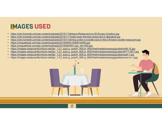 GO TO CONTENTS
• https://cdn.homedit.com/wp-content/uploads/2015/11/Ikibana-Restaurant-by-El-Equipo-Creativo.jpg
• https://cdn.homedit.com/wp-content/uploads/2015/11/Teddy-bear-themed-restaurant-in-Bangkok.jpg
• https://cdn.homedit.com/wp-content/uploads/2015/11/dining-under-a-noodle-rack-in-this-Chinese-noodle-restaurant.jpg
• https://uniquekiosk.com/wp-content/uploads/2019/06/5c164061e5f40.jpg
• https://uniquekiosk.com/wp-content/uploads/2019/06/0401.jpg_wh1200.jpg
• https://images.restaurantfurniture.net/dpr_1.0,f_auto,q_auto/h_600,w_600/rfnet/media/wysiwyg/guides/tmftl-12.jpg
• https://images.restaurantfurniture.net/dpr_1.0,f_auto,q_auto/h_600,w_600/rfnet/media/wysiwyg/guides/AFTT-SET.jpg
• https://images.restaurantfurniture.net/dpr_1.0,f_auto,q_auto/h_600,w_600/rfnet/media/wysiwyg/guides/swpl-1.jpg
• https://images.restaurantfurniture.net/dpr_1.0,f_auto,q_auto/h_600,w_600/rfnet/media/wysiwyg/guides/oure-nv-1.jpg
IMAGES USED
 