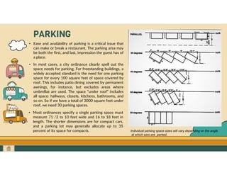 GO TO CONTENTS
PARKING
• Ease and availability of parking is a critical issue that
can make or break a restaurant. The parking area may
be both the first, and last, impression the guest has of
a place.
• In most cases, a city ordinance clearly spell out the
space needs for parking. For freestanding buildings, a
widely accepted standard is the need for one parking
space for every 100 square feet of space covered by
roof. This includes patio dining covered by permanent
awnings, for instance, but excludes areas where
umbrellas are used. The space “under roof” includes
all space: hallways, closets, kitchens, bathrooms, and
so on. So if we have a total of 3000 square feet under
roof, we need 30 parking spaces.
• Most ordinances specify a single parking space must
measure 71 /2 to 10 feet wide and 16 to 18 feet in
length. The shorter dimensions are for compact cars,
and a parking lot may generally allocate up to 35
percent of its space for compacts. Individual parking space sizes will vary depending on the angle
at which cars are parked.
 