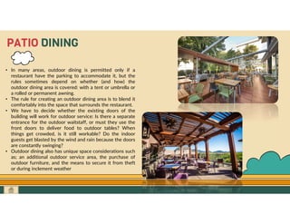 GO TO CONTENTS
PATIO DINING
• In many areas, outdoor dining is permitted only if a
restaurant have the parking to accommodate it, but the
rules sometimes depend on whether (and how) the
outdoor dining area is covered: with a tent or umbrella or
a rolled or permanent awning.
• The rule for creating an outdoor dining area is to blend it
comfortably into the space that surrounds the restaurant.
• We have to decide whether the existing doors of the
building will work for outdoor service: Is there a separate
entrance for the outdoor waitstaff, or must they use the
front doors to deliver food to outdoor tables? When
things get crowded, is it still workable? Do the indoor
guests get blasted by the wind and rain because the doors
are constantly swinging?
• Outdoor dining also has unique space considerations such
as; an additional outdoor service area, the purchase of
outdoor furniture, and the means to secure it from theft
or during inclement weather
 