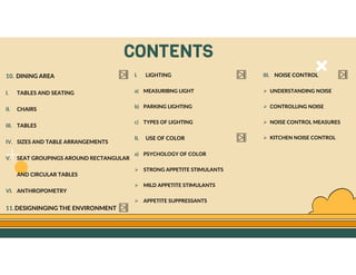 GO TO CONTENTS
CONTENTS
10. DINING AREA
I. TABLES AND SEATING
II. CHAIRS
III. TABLES
IV. SIZES AND TABLE ARRANGEMENTS
V. SEAT GROUPINGS AROUND RECTANGULAR
AND CIRCULAR TABLES
VI. ANTHROPOMETRY
11.DESIGNINGING THE ENVIRONMENT
I. LIGHTING
a) MEASURIBNG LIGHT
b) PARKING LIGHTING
c) TYPES OF LIGHTING
II. USE OF COLOR
a) PSYCHOLOGY OF COLOR
 STRONG APPETITE STIMULANTS
 MILD APPETITE STIMULANTS
 APPETITE SUPPRESSANTS
III. NOISE CONTROL
 UNDERSTANDING NOISE
 CONTROLLING NOISE
 NOISE CONTROL MEASURES
 KITCHEN NOISE CONTROL
 